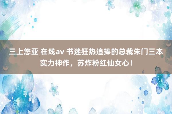 三上悠亚 在线av 书迷狂热追捧的总裁朱门三本实力神作，苏炸粉红仙女心！