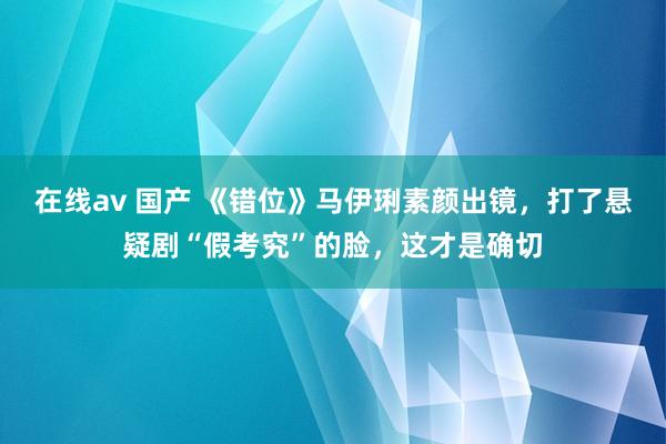 在线av 国产 《错位》马伊琍素颜出镜，打了悬疑剧“假考究”的脸，这才是确切