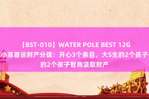 【BST-010】WATER POLE BEST 12GALs 8時間 汪小菲首谈财产分拨：开心3个条目，大S生的2个孩子智商汲取财产