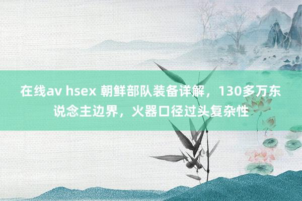 在线av hsex 朝鲜部队装备详解，130多万东说念主边界，火器口径过头复杂性