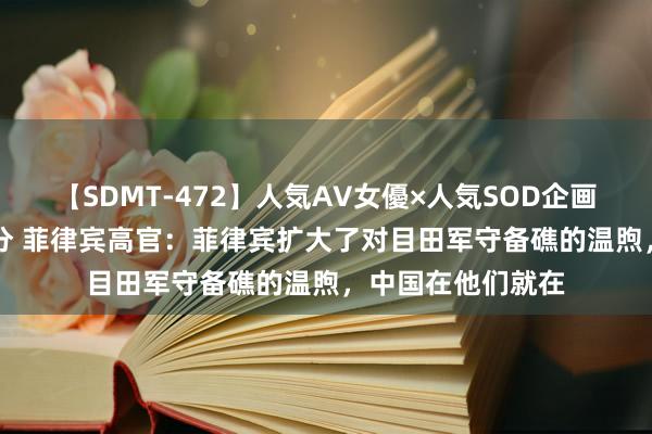 【SDMT-472】人気AV女優×人気SOD企画 女優祭7時間40分 菲律宾高官：菲律宾扩大了对目田军守备礁的温煦，中国在他们就在