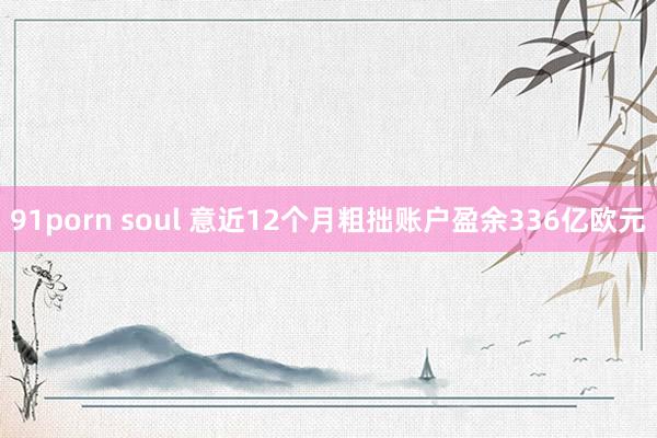 91porn soul 意近12个月粗拙账户盈余336亿欧元