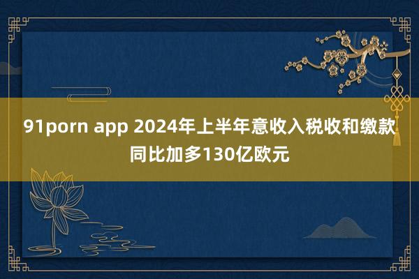 91porn app 2024年上半年意收入税收和缴款同比加多130亿欧元