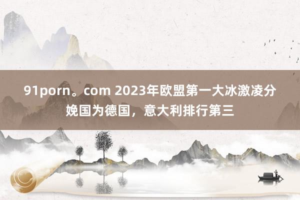 91porn。com 2023年欧盟第一大冰激凌分娩国为德国，意大利排行第三