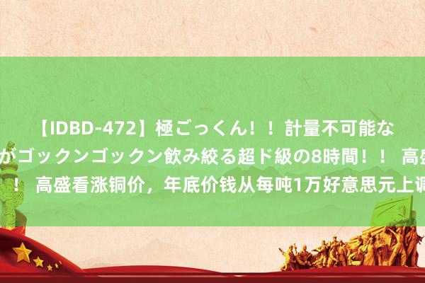 【IDBD-472】極ごっくん！！計量不可能な爆量ザーメンをS級女優がゴックンゴックン飲み絞る超ド級の8時間！！ 高盛看涨铜价，年底价钱从每吨1万好意思元上调至1.2万好意思元