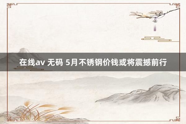 在线av 无码 5月不锈钢价钱或将震撼前行