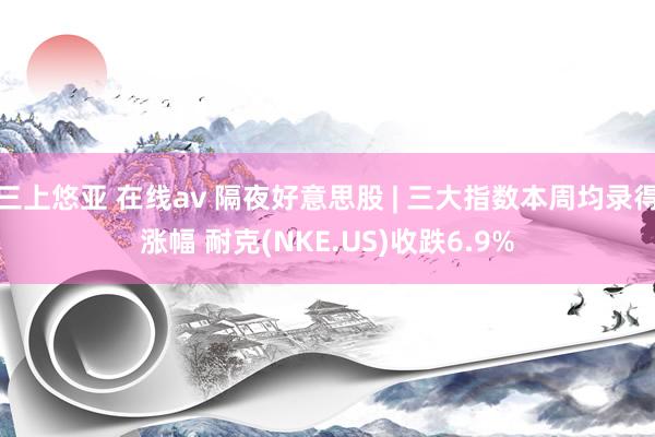 三上悠亚 在线av 隔夜好意思股 | 三大指数本周均录得涨幅 耐克(NKE.US)收跌6.9%