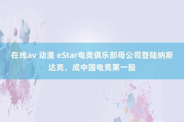 在线av 动漫 eStar电竞俱乐部母公司登陆纳斯达克，成中国电竞第一股