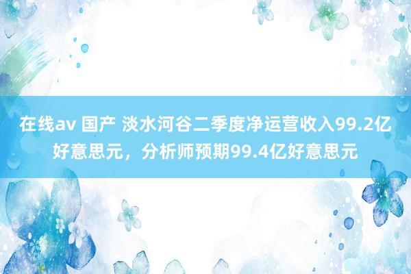 在线av 国产 淡水河谷二季度净运营收入99.2亿好意思元，分析师预期99.4亿好意思元