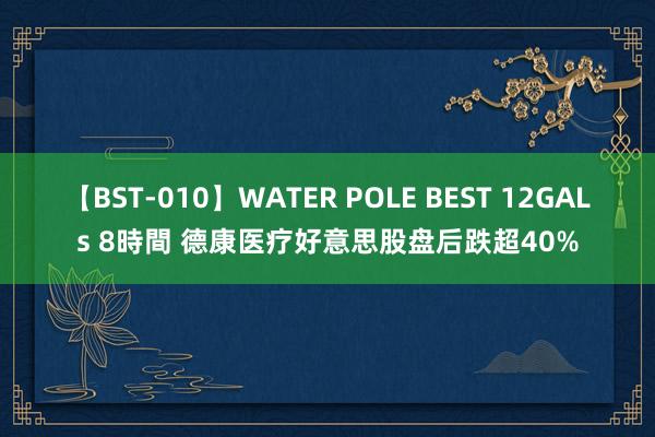 【BST-010】WATER POLE BEST 12GALs 8時間 德康医疗好意思股盘后跌超40%