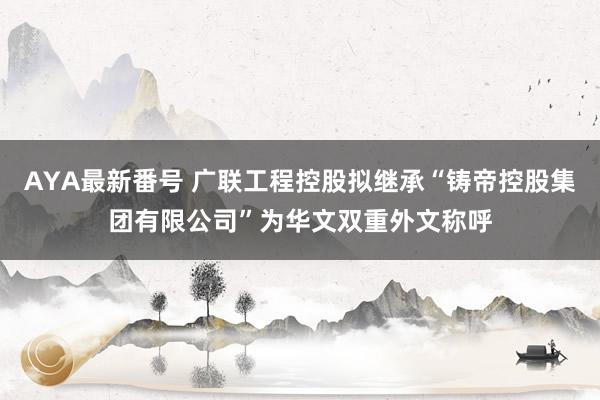 AYA最新番号 广联工程控股拟继承“铸帝控股集团有限公司”为华文双重外文称呼