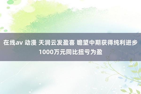 在线av 动漫 天润云发盈喜 瞻望中期获得纯利进步1000万元同比扭亏为盈