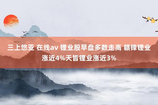 三上悠亚 在线av 锂业股早盘多数走高 赣锋锂业涨近4%天皆锂业涨近3%