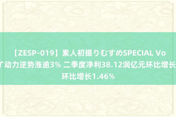 【ZESP-019】素人初撮りむすめSPECIAL Vol.3 兖矿动力逆势涨逾3% 二季度净利38.12润亿元环比增长1.46%