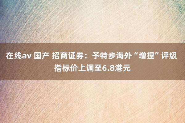 在线av 国产 招商证券：予特步海外“增捏”评级 指标价上调至6.8港元