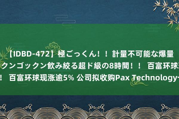 【IDBD-472】極ごっくん！！計量不可能な爆量ザーメンをS級女優がゴックンゴックン飲み絞る超ド級の8時間！！ 百富环球现涨逾5% 公司拟收购Pax Technology一说念股权