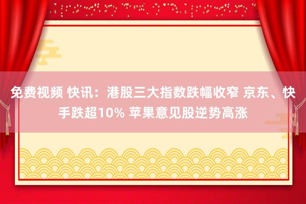 免费视频 快讯：港股三大指数跌幅收窄 京东、快手跌超10% 苹果意见股逆势高涨