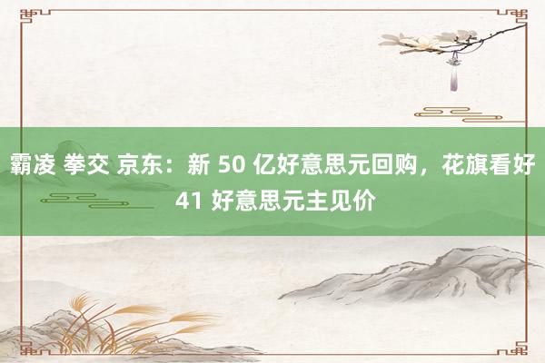 霸凌 拳交 京东：新 50 亿好意思元回购，花旗看好 41 好意思元主见价