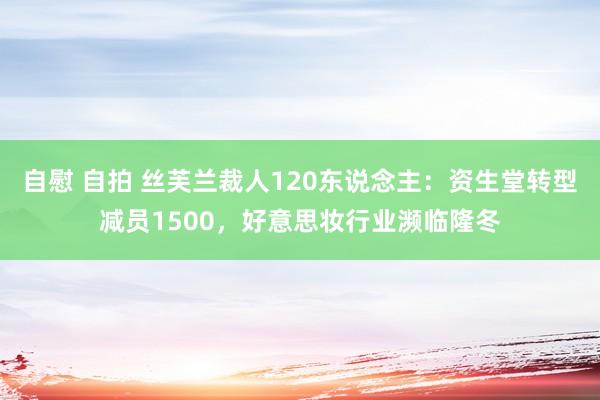 自慰 自拍 丝芙兰裁人120东说念主：资生堂转型减员1500，好意思妆行业濒临隆冬