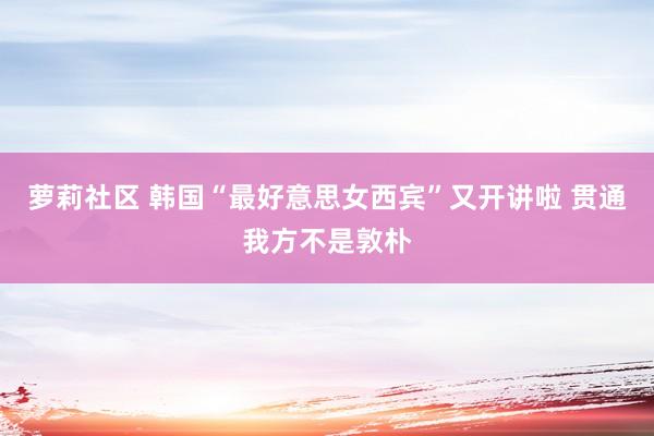 萝莉社区 韩国“最好意思女西宾”又开讲啦 贯通我方不是敦朴