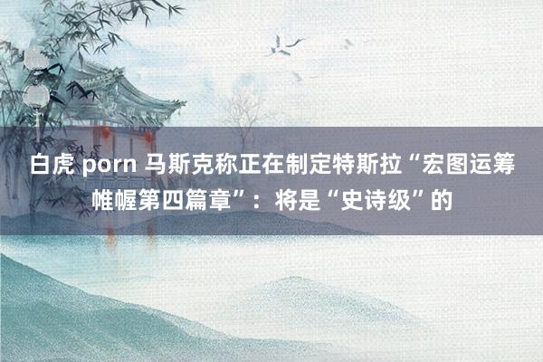 白虎 porn 马斯克称正在制定特斯拉“宏图运筹帷幄第四篇章”：将是“史诗级”的