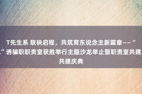 T先生系 联袂启程，共筑育东说念主新篇章——“慕水”诱骗职职责室获胜举行主题沙龙举止暨职责室共建庆典