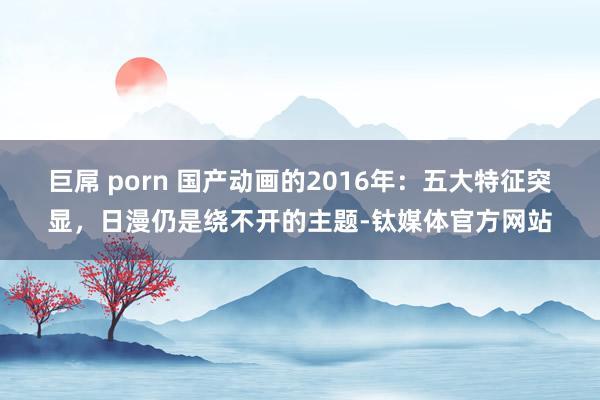 巨屌 porn 国产动画的2016年：五大特征突显，日漫仍是绕不开的主题-钛媒体官方网站