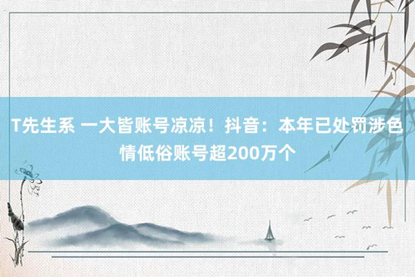 T先生系 一大皆账号凉凉！抖音：本年已处罚涉色情低俗账号超200万个