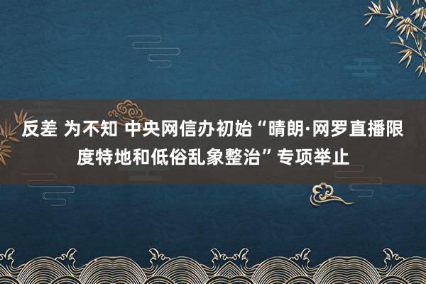 反差 为不知 中央网信办初始“晴朗·网罗直播限度特地和低俗乱象整治”专项举止