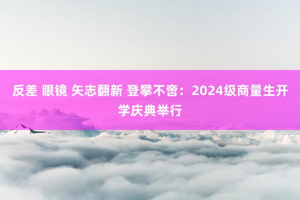 反差 眼镜 矢志翻新 登攀不啻：2024级商量生开学庆典举行