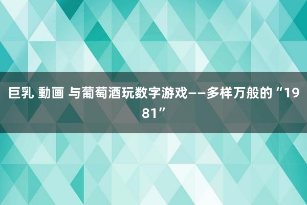 巨乳 動画 与葡萄酒玩数字游戏——多样万般的“1981”