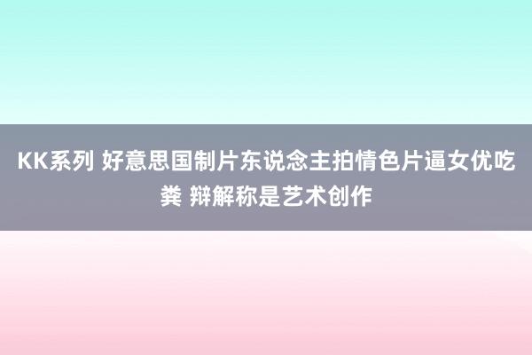 KK系列 好意思国制片东说念主拍情色片逼女优吃粪 辩解称是艺术创作