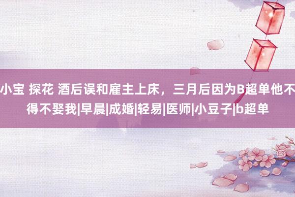 小宝 探花 酒后误和雇主上床，三月后因为B超单他不得不娶我|早晨|成婚|轻易|医师|小豆子|b超单