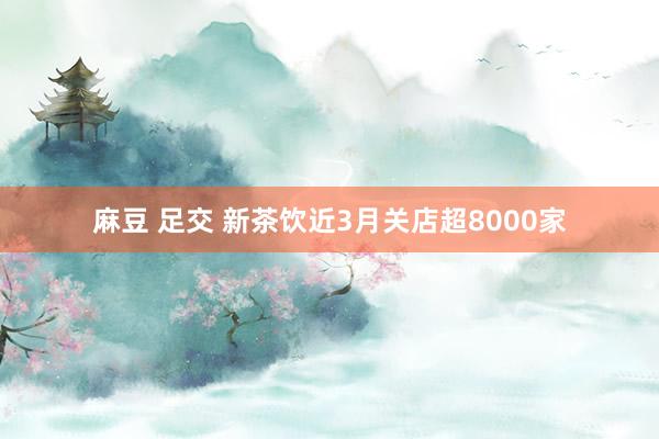 麻豆 足交 新茶饮近3月关店超8000家