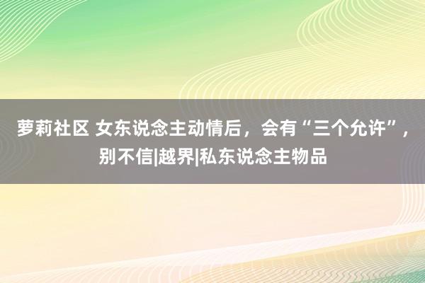 萝莉社区 女东说念主动情后，会有“三个允许”，别不信|越界|私东说念主物品