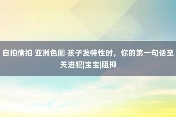 自拍偷拍 亚洲色图 孩子发特性时，你的第一句话至关进犯|宝宝|阻抑