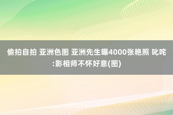 偷拍自拍 亚洲色图 亚洲先生曝4000张艳照 叱咤:影相师不怀好意(图)