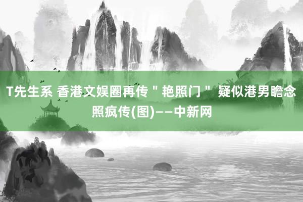 T先生系 香港文娱圈再传＂艳照门＂ 疑似港男瞻念照疯传(图)——中新网