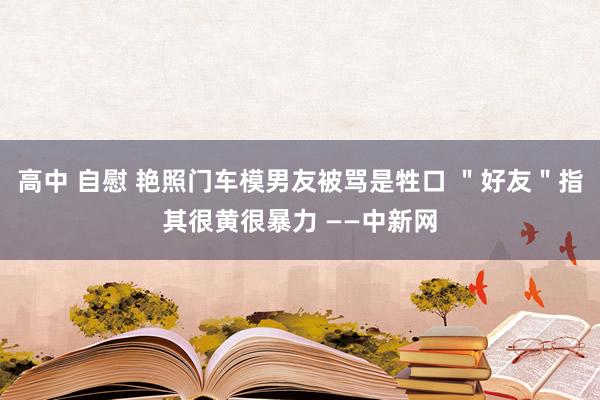 高中 自慰 艳照门车模男友被骂是牲口 ＂好友＂指其很黄很暴力 ——中新网