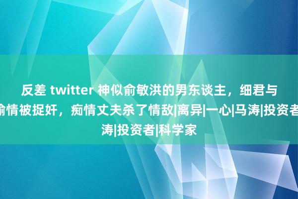 反差 twitter 神似俞敏洪的男东谈主，细君与公事员偷情被捉奸，痴情丈夫杀了情敌|离异|一心|马涛|投资者|科学家