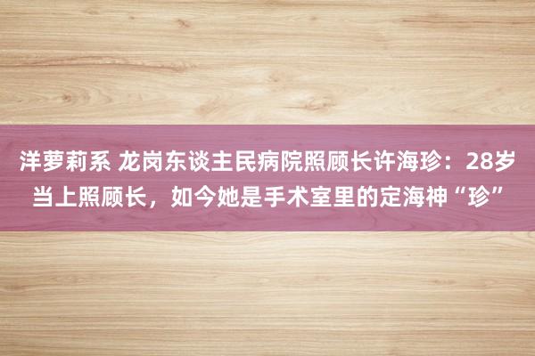 洋萝莉系 龙岗东谈主民病院照顾长许海珍：28岁当上照顾长，如今她是手术室里的定海神“珍”