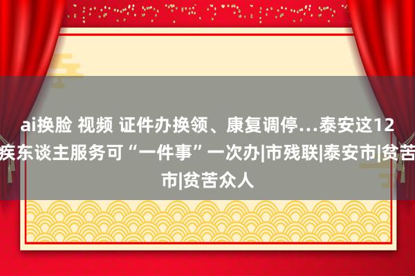 ai换脸 视频 证件办换领、康复调停…泰安这12项残疾东谈主服务可“一件事”一次办|市残联|泰安市|贫苦众人